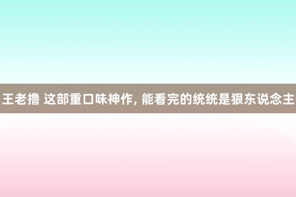 王老撸 这部重口味神作， 能看完的统统是狠东说念主