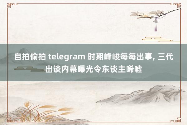 自拍偷拍 telegram 时期峰峻每每出事， 三代出谈内幕曝光令东谈主唏嘘