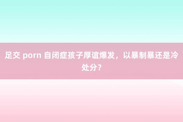 足交 porn 自闭症孩子厚谊爆发，以暴制暴还是冷处分？