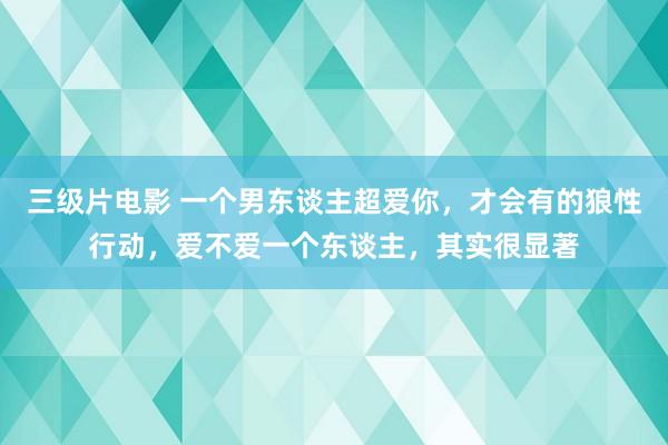 三级片电影 一个男东谈主超爱你，才会有的狼性行动，爱不爱一个东谈主，其实很显著