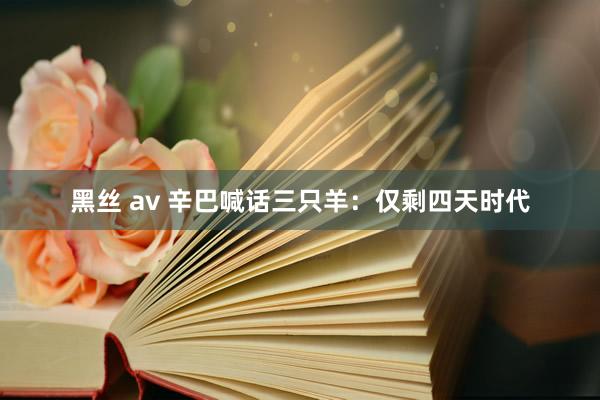 黑丝 av 辛巴喊话三只羊：仅剩四天时代