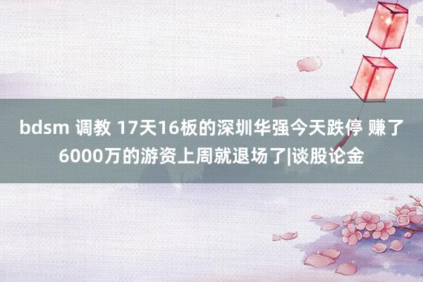 bdsm 调教 17天16板的深圳华强今天跌停 赚了6000万的游资上周就退场了|谈股论金