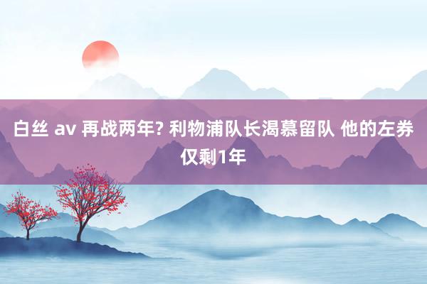 白丝 av 再战两年? 利物浦队长渴慕留队 他的左券仅剩1年