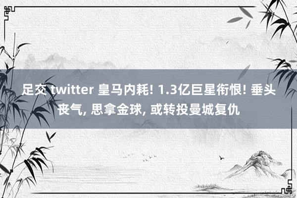 足交 twitter 皇马内耗! 1.3亿巨星衔恨! 垂头丧气， 思拿金球， 或转投曼城复仇