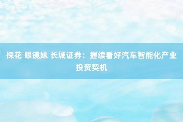 探花 眼镜妹 长城证券：握续看好汽车智能化产业投资契机