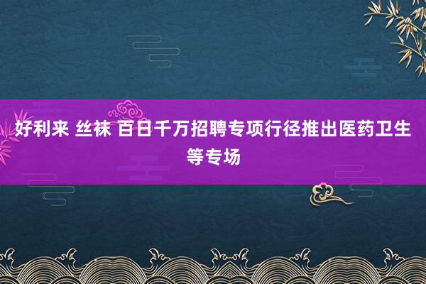 好利来 丝袜 百日千万招聘专项行径推出医药卫生等专场