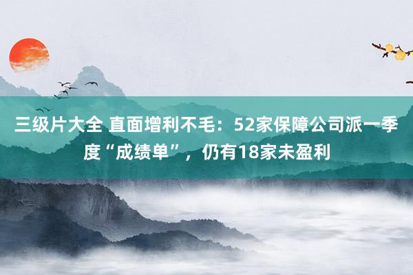 三级片大全 直面增利不毛：52家保障公司派一季度“成绩单”，仍有18家未盈利