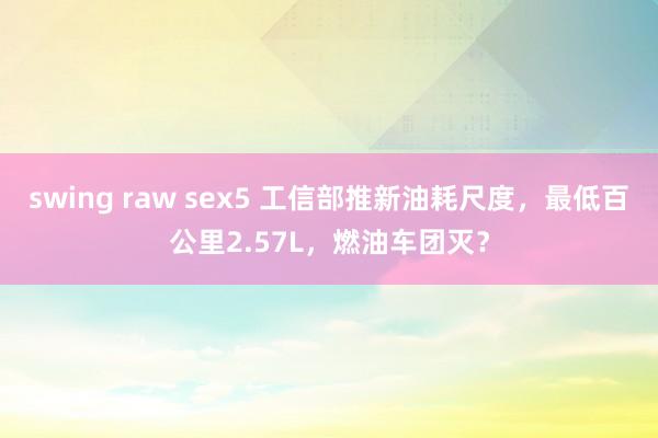 swing raw sex5 工信部推新油耗尺度，最低百公里2.57L，燃油车团灭？