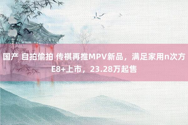 国产 自拍偷拍 传祺再推MPV新品，满足家用n次方E8+上市，23.28万起售