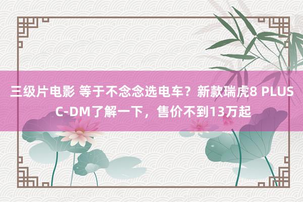 三级片电影 等于不念念选电车？新款瑞虎8 PLUS C-DM了解一下，售价不到13万起