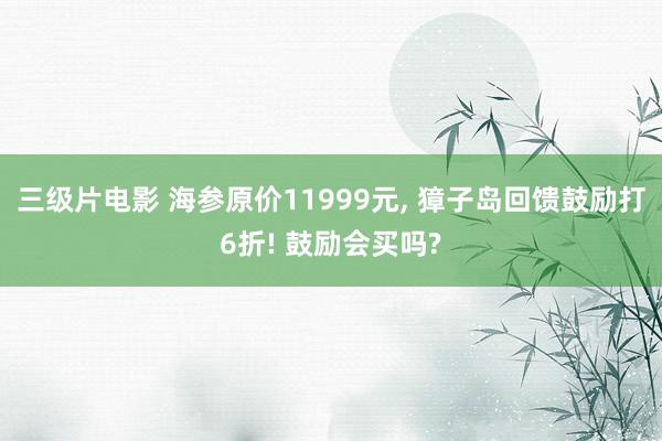 三级片电影 海参原价11999元， 獐子岛回馈鼓励打6折! 鼓励会买吗?