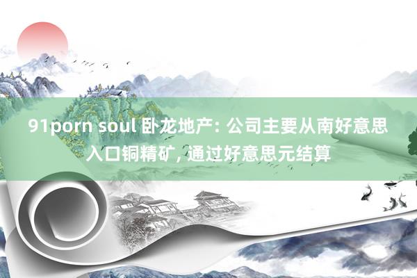 91porn soul 卧龙地产: 公司主要从南好意思入口铜精矿， 通过好意思元结算