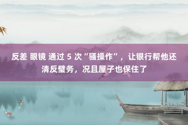 反差 眼镜 通过 5 次“骚操作”，让银行帮他还清反璧务，况且屋子也保住了