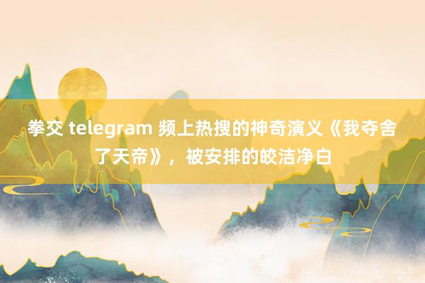 拳交 telegram 频上热搜的神奇演义《我夺舍了天帝》，被安排的皎洁净白