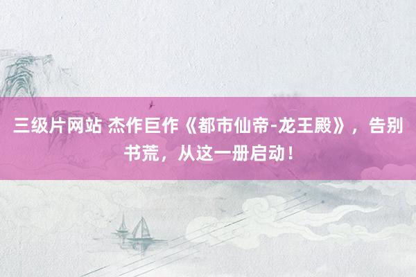 三级片网站 杰作巨作《都市仙帝-龙王殿》，告别书荒，从这一册启动！