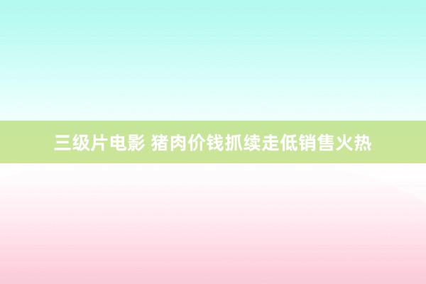 三级片电影 猪肉价钱抓续走低销售火热