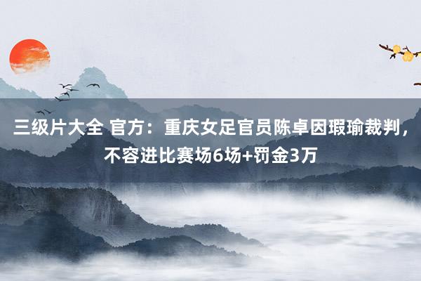 三级片大全 官方：重庆女足官员陈卓因瑕瑜裁判，不容进比赛场6场+罚金3万