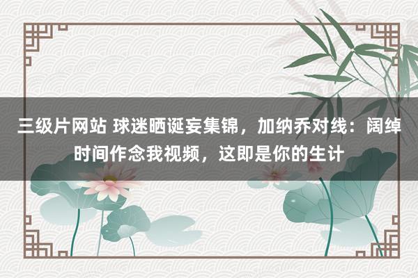 三级片网站 球迷晒诞妄集锦，加纳乔对线：阔绰时间作念我视频，这即是你的生计