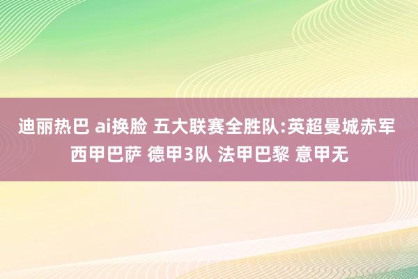 迪丽热巴 ai换脸 五大联赛全胜队:英超曼城赤军 西甲巴萨 德甲3队 法甲巴黎 意甲无