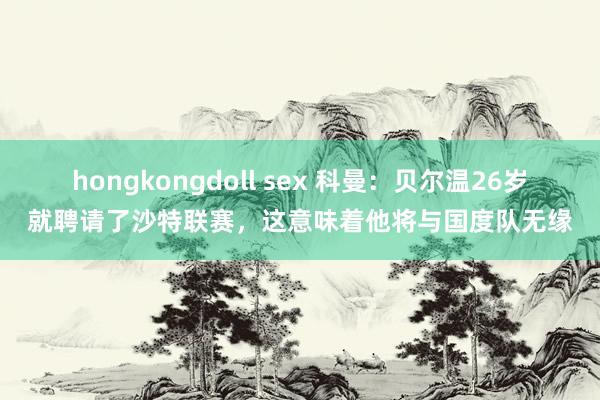 hongkongdoll sex 科曼：贝尔温26岁就聘请了沙特联赛，这意味着他将与国度队无缘