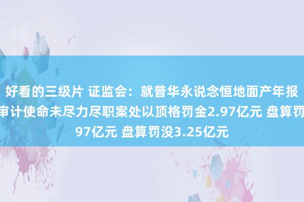 好看的三级片 证监会：就普华永说念恒地面产年报及债券刊行审计使命未尽力尽职案处以顶格罚金2.97亿元 盘算罚没3.25亿元