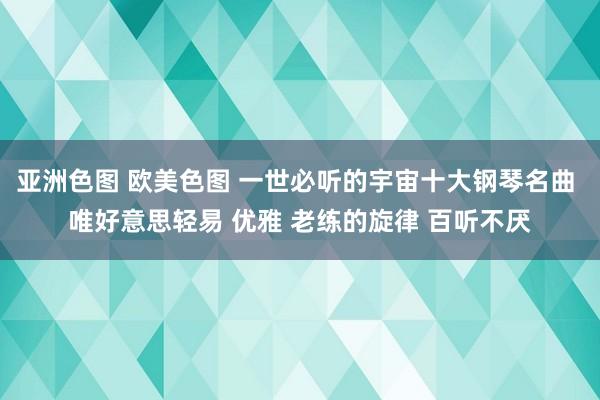 亚洲色图 欧美色图 一世必听的宇宙十大钢琴名曲 唯好意思轻易 优雅 老练的旋律 百听不厌