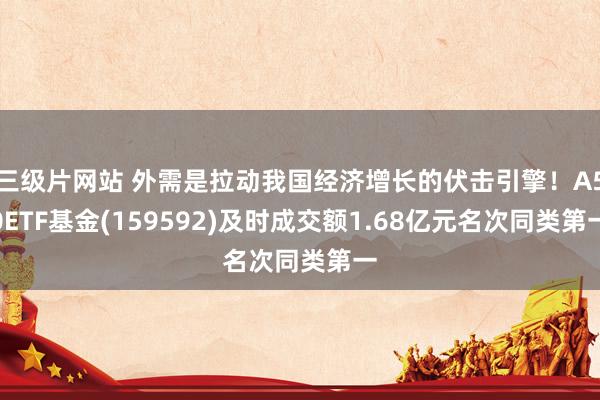 三级片网站 外需是拉动我国经济增长的伏击引擎！A50ETF基金(159592)及时成交额1.68亿元名次同类第一