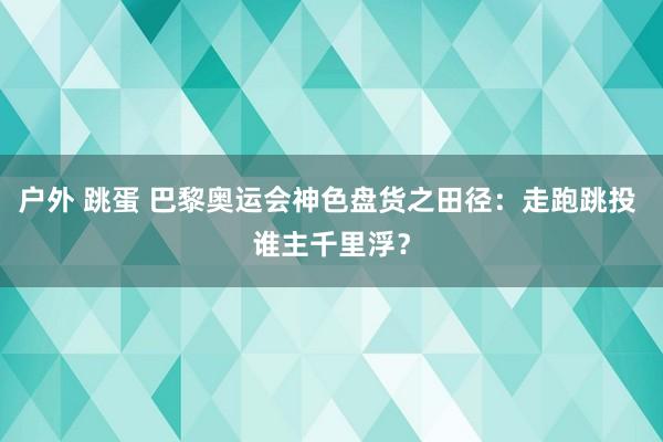 户外 跳蛋 巴黎奥运会神色盘货之田径：走跑跳投 谁主千里浮？