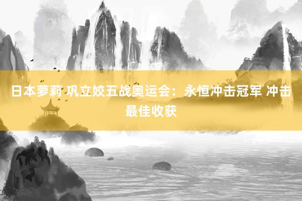 日本萝莉 巩立姣五战奥运会：永恒冲击冠军 冲击最佳收获