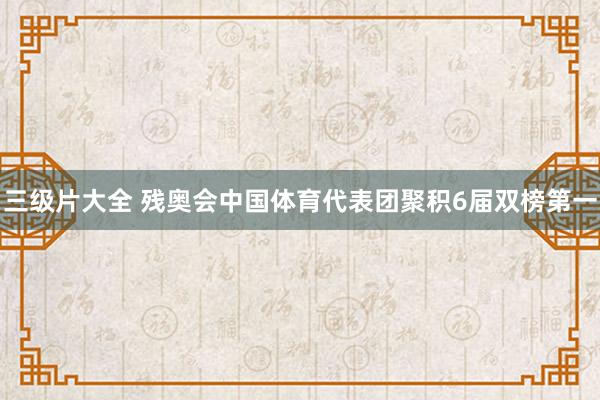 三级片大全 残奥会中国体育代表团聚积6届双榜第一