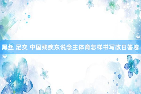 黑丝 足交 中国残疾东说念主体育怎样书写改日答卷