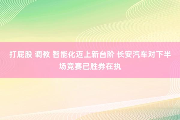 打屁股 调教 智能化迈上新台阶 长安汽车对下半场竞赛已胜券在执