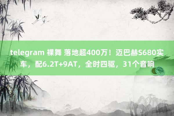 telegram 裸舞 落地超400万！迈巴赫S680实车，配6.2T+9AT，全时四驱，31个音响