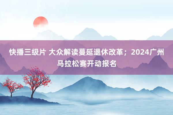 快播三级片 大众解读蔓延退休改革；2024广州马拉松赛开动报名