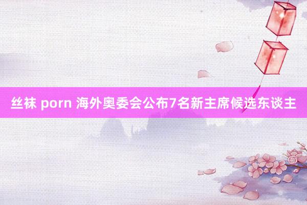 丝袜 porn 海外奥委会公布7名新主席候选东谈主