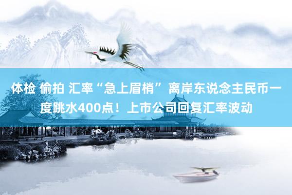 体检 偷拍 汇率“急上眉梢” 离岸东说念主民币一度跳水400点！上市公司回复汇率波动