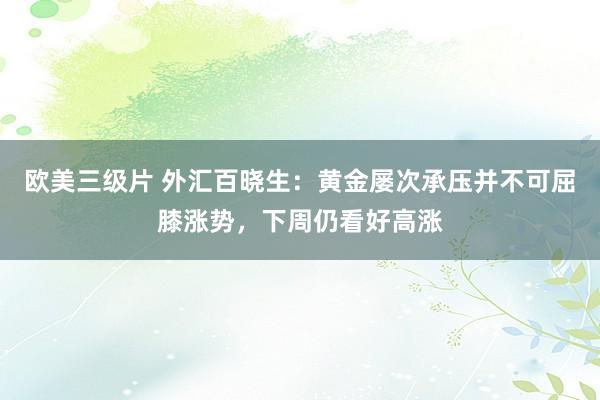 欧美三级片 外汇百晓生：黄金屡次承压并不可屈膝涨势，下周仍看好高涨