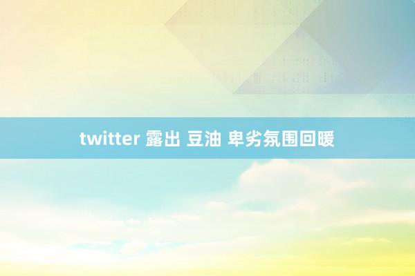 twitter 露出 豆油 卑劣氛围回暖