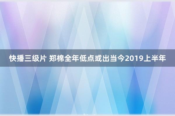 快播三级片 郑棉全年低点或出当今2019上半年