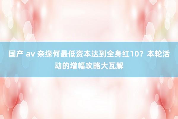 国产 av 奈缘何最低资本达到全身红10？本轮活动的增幅攻略大瓦解