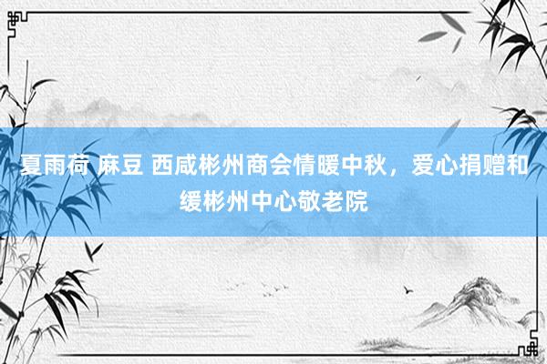 夏雨荷 麻豆 西咸彬州商会情暖中秋，爱心捐赠和缓彬州中心敬老院