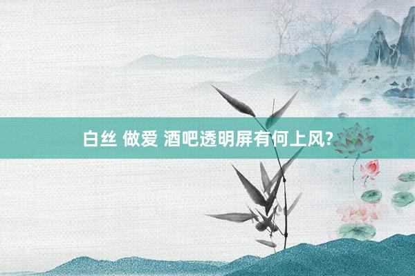 白丝 做爱 酒吧透明屏有何上风?