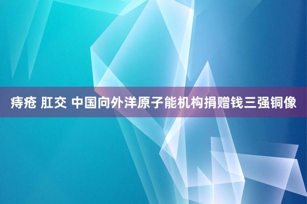 痔疮 肛交 中国向外洋原子能机构捐赠钱三强铜像