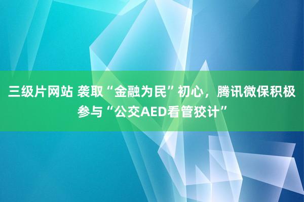 三级片网站 袭取“金融为民”初心，腾讯微保积极参与“公交AED看管狡计”