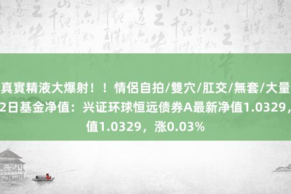 真實精液大爆射！！情侶自拍/雙穴/肛交/無套/大量噴精 9月12日基金净值：兴证环球恒远债券A最新净值1.0329，涨0.03%