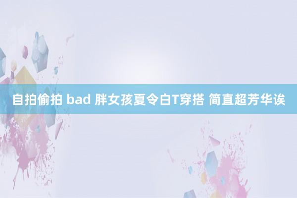 自拍偷拍 bad 胖女孩夏令白T穿搭 简直超芳华诶