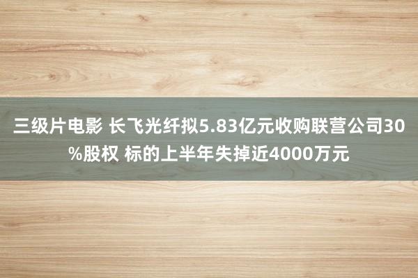 三级片电影 长飞光纤拟5.83亿元收购联营公司30%股权 标的上半年失掉近4000万元