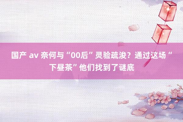 国产 av 奈何与“00后”灵验疏浚？通过这场“下昼茶”他们找到了谜底