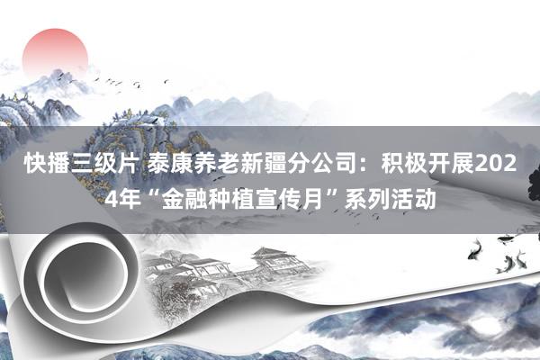 快播三级片 泰康养老新疆分公司：积极开展2024年“金融种植宣传月”系列活动