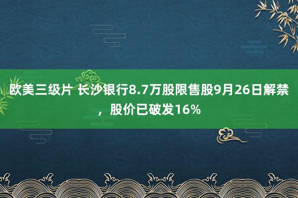 欧美三级片 长沙银行8.7万股限售股9月26日解禁，股价已破发16%